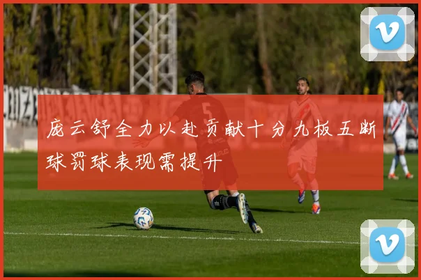 庞云舒全力以赴贡献十分九板五断球罚球表现需提升