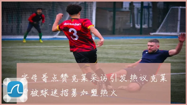字母哥点赞克莱采访引发热议克莱曾被球迷招募加盟热火