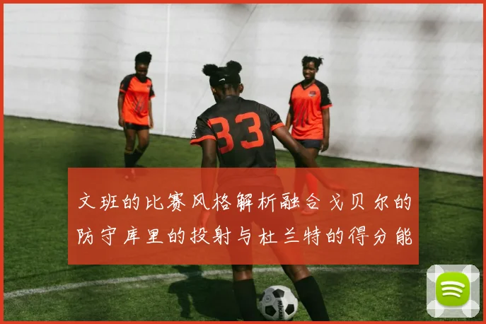 文班的比赛风格解析融合戈贝尔的防守库里的投射与杜兰特的得分能力