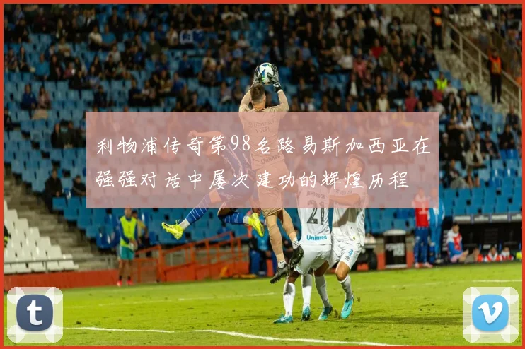 利物浦传奇第98名路易斯加西亚在强强对话中屡次建功的辉煌历程