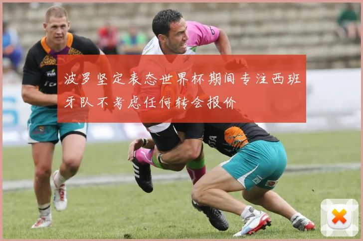 波罗坚定表态世界杯期间专注西班牙队不考虑任何转会报价