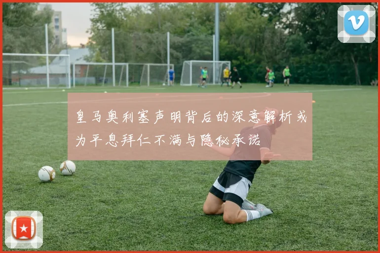 皇马奥利塞声明背后的深意解析或为平息拜仁不满与隐秘承诺