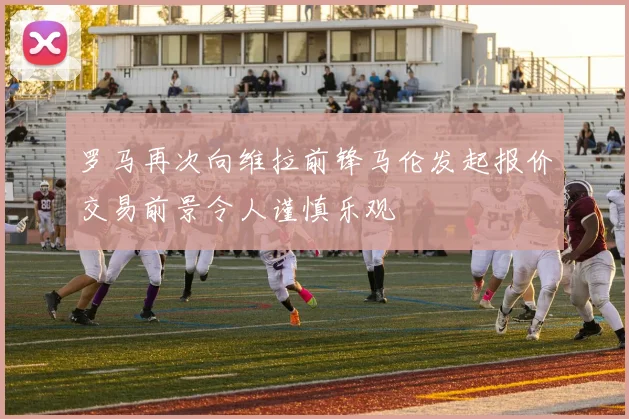 罗马再次向维拉前锋马伦发起报价交易前景令人谨慎乐观