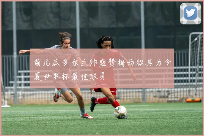 前厄瓜多尔主帅盛赞梅西称其为今夏世界杯最佳球员