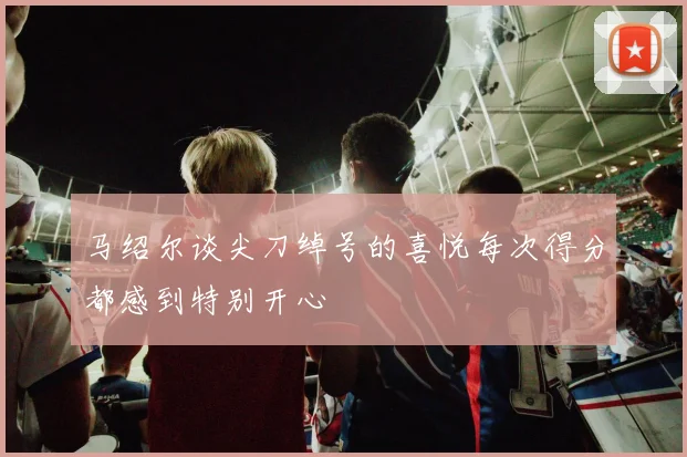 马绍尔谈尖刀绰号的喜悦每次得分都感到特别开心