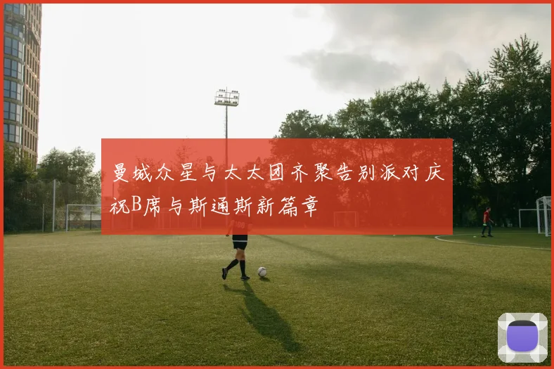 曼城众星与太太团齐聚告别派对庆祝B席与斯通斯新篇章