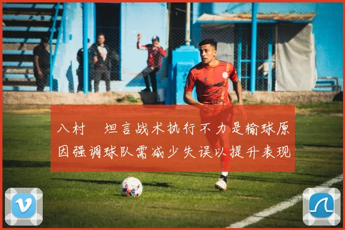 八村塁坦言战术执行不力是输球原因强调球队需减少失误以提升表现