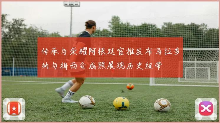 传承与荣耀阿根廷官推发布马拉多纳与梅西合成照展现历史纽带