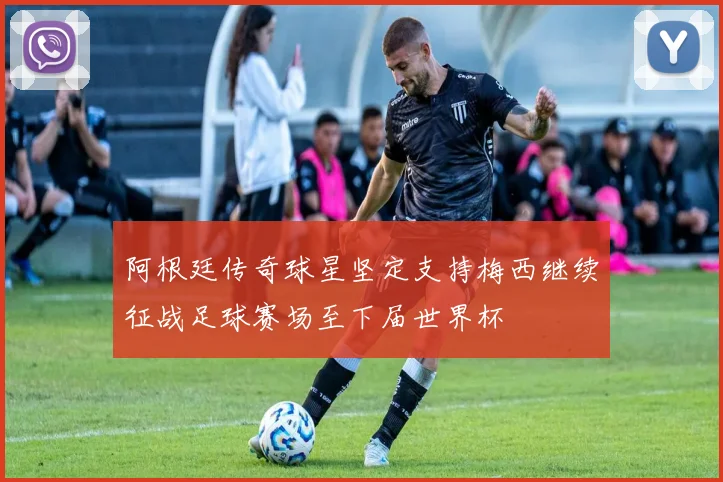 阿根廷传奇球星坚定支持梅西继续征战足球赛场至下届世界杯