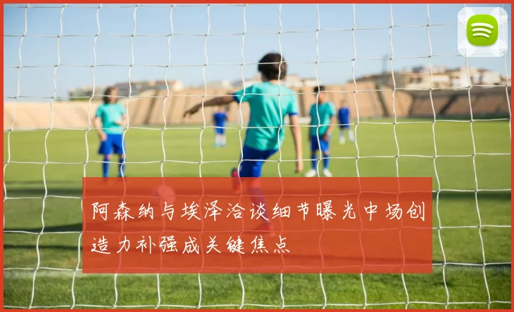 阿森纳与埃泽洽谈细节曝光中场创造力补强成关键焦点