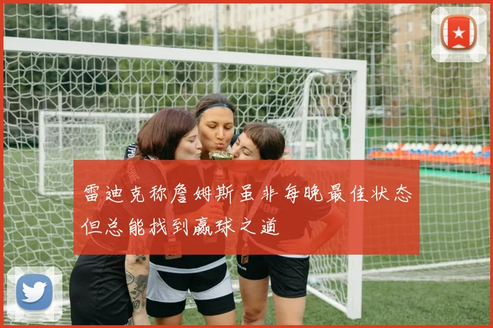 雷迪克称詹姆斯虽非每晚最佳状态但总能找到赢球之道