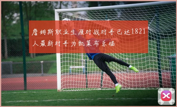 詹姆斯职业生涯对战对手已达1821人最新对手为凯莱布乐福