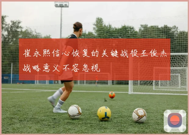 崔永熙信心恢复的关键战役王俊杰战略意义不容忽视