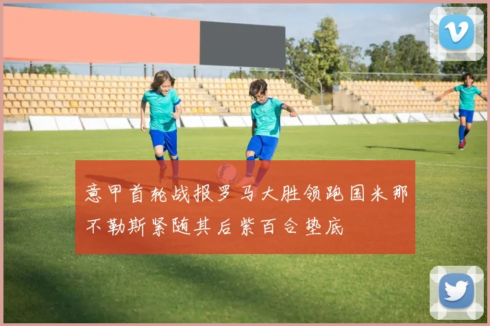 意甲首轮战报罗马大胜领跑国米那不勒斯紧随其后紫百合垫底