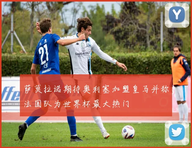 萨莫拉诺期待奥利塞加盟皇马并称法国队为世界杯最大热门