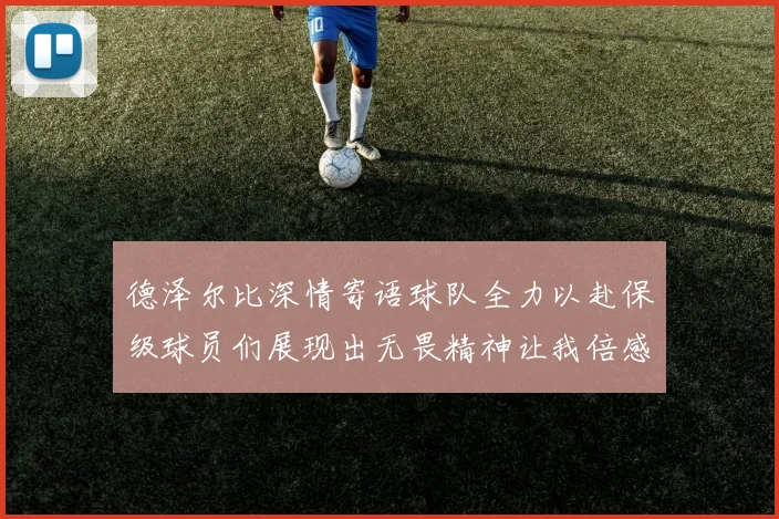 德泽尔比深情寄语球队全力以赴保级球员们展现出无畏精神让我倍感自豪