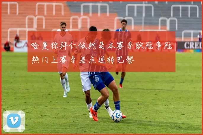 哈曼称拜仁依然是本赛季欧冠争冠热门上赛季差点逆转巴黎