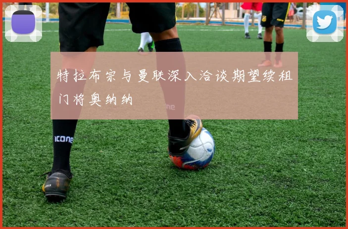 特拉布宗与曼联深入洽谈期望续租门将奥纳纳