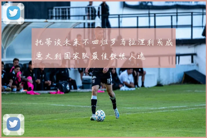托蒂谈未来不回归罗马拉涅利或成意大利国家队最佳教练人选