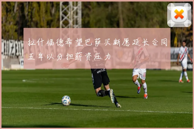 拉什福德希望巴萨买断愿延长合同五年以分担薪资压力