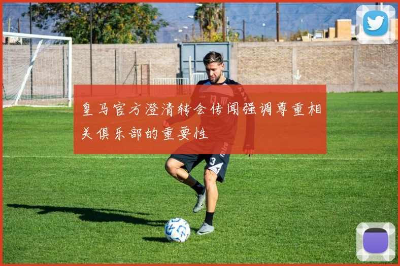 皇马官方澄清转会传闻强调尊重相关俱乐部的重要性