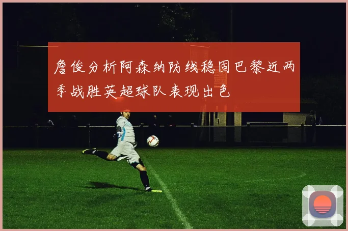詹俊分析阿森纳防线稳固巴黎近两季战胜英超球队表现出色