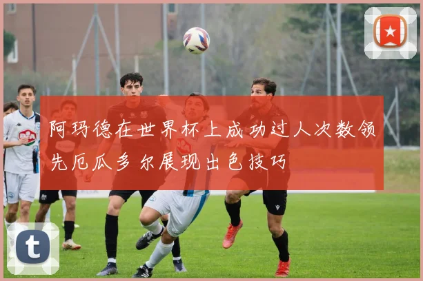 阿玛德在世界杯上成功过人次数领先厄瓜多尔展现出色技巧