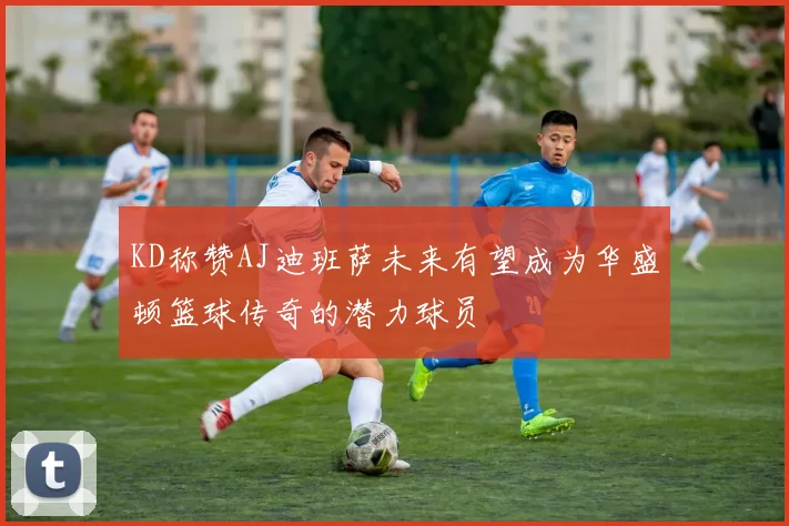 KD称赞AJ迪班萨未来有望成为华盛顿篮球传奇的潜力球员