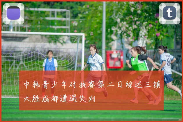 中韩青少年对抗赛第二日综述三镇大胜成都遭遇失利