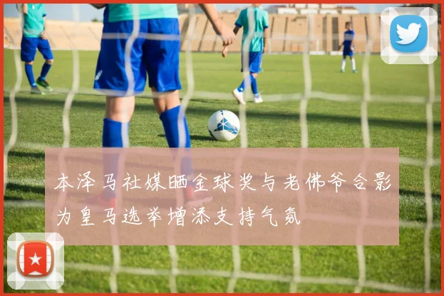 本泽马社媒晒金球奖与老佛爷合影为皇马选举增添支持气氛