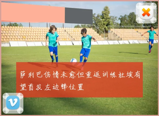 萨利巴伤情未愈但重返训练杜埃有望首发左边锋位置