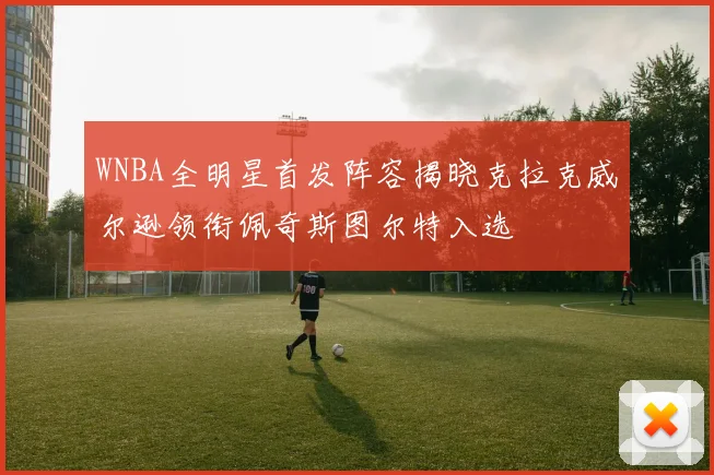 WNBA全明星首发阵容揭晓克拉克威尔逊领衔佩奇斯图尔特入选