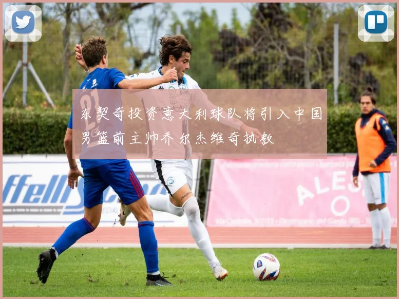 东契奇投资意大利球队将引入中国男篮前主帅乔尔杰维奇执教
