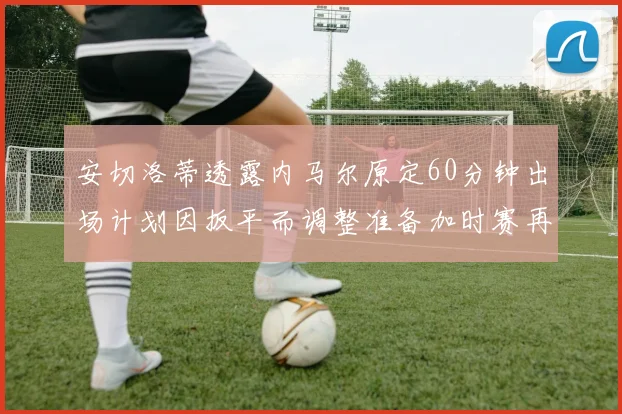 安切洛蒂透露内马尔原定60分钟出场计划因扳平而调整准备加时赛再换上他