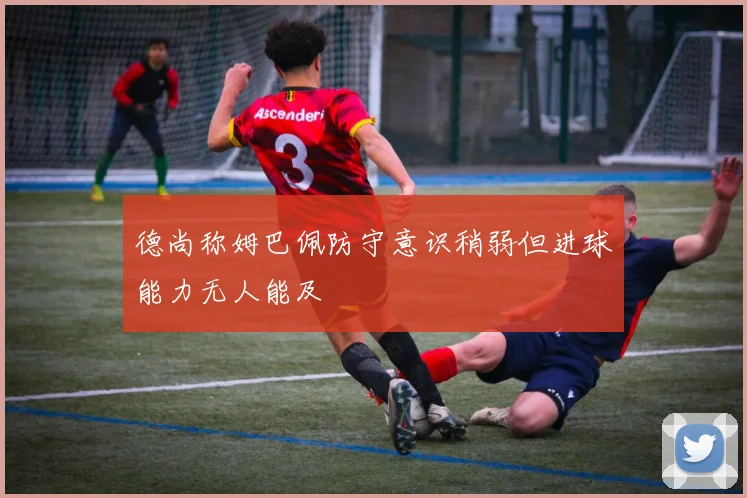 德尚称姆巴佩防守意识稍弱但进球能力无人能及