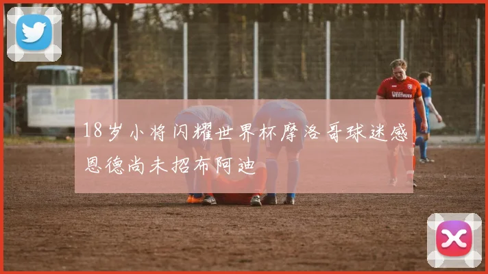 18岁小将闪耀世界杯摩洛哥球迷感恩德尚未招布阿迪