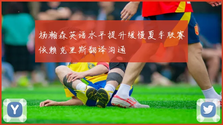 杨瀚森英语水平提升缓慢夏季联赛依赖克里斯翻译沟通